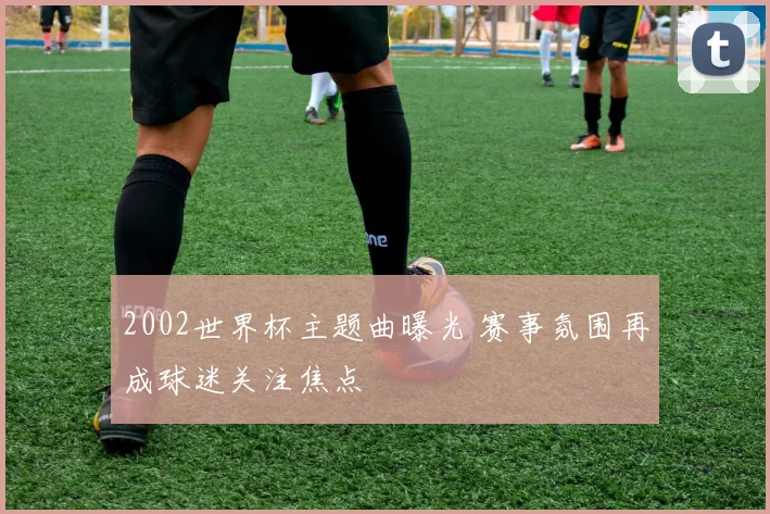 2002世界杯主题曲曝光 赛事氛围再成球迷关注焦点
