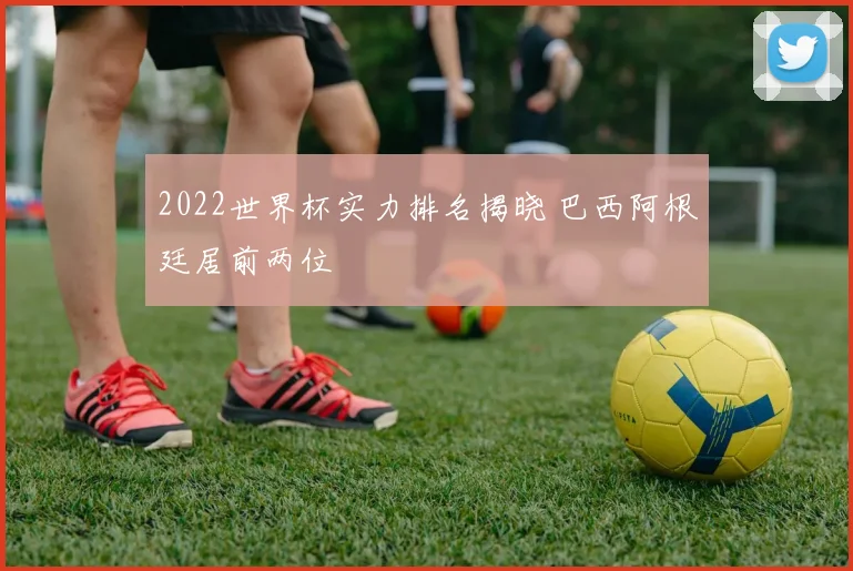 2022世界杯实力排名揭晓 巴西阿根廷居前两位
